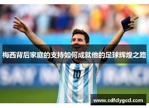 梅西背后家庭的支持如何成就他的足球辉煌之路