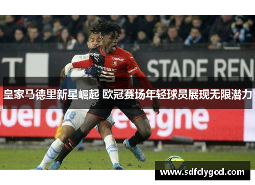 皇家马德里新星崛起 欧冠赛场年轻球员展现无限潜力