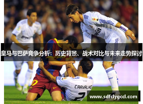 皇马与巴萨竞争分析：历史背景、战术对比与未来走势探讨
