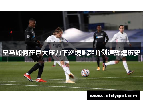 皇马如何在巨大压力下逆境崛起并创造辉煌历史