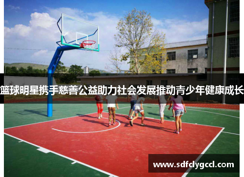 篮球明星携手慈善公益助力社会发展推动青少年健康成长