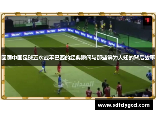 回顾中国足球五次战平巴西的经典瞬间与那些鲜为人知的背后故事