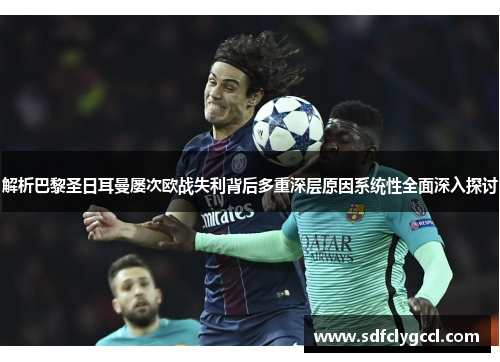 解析巴黎圣日耳曼屡次欧战失利背后多重深层原因系统性全面深入探讨